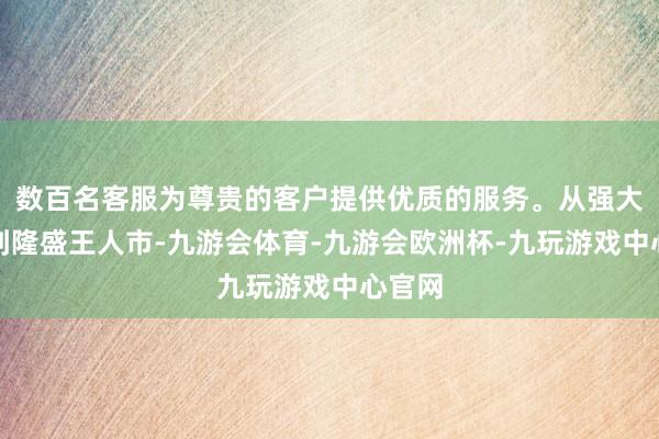 数百名客服为尊贵的客户提供优质的服务。从强大旷野到隆盛王人市-九游会体育-九游会欧洲杯-九玩游戏中心官网