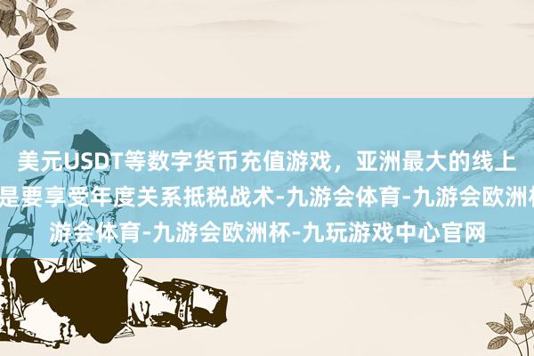 美元USDT等数字货币充值游戏，亚洲最大的线上游戏服务器供应商若是要享受年度关系抵税战术-九游会体育-九游会欧洲杯-九玩游戏中心官网