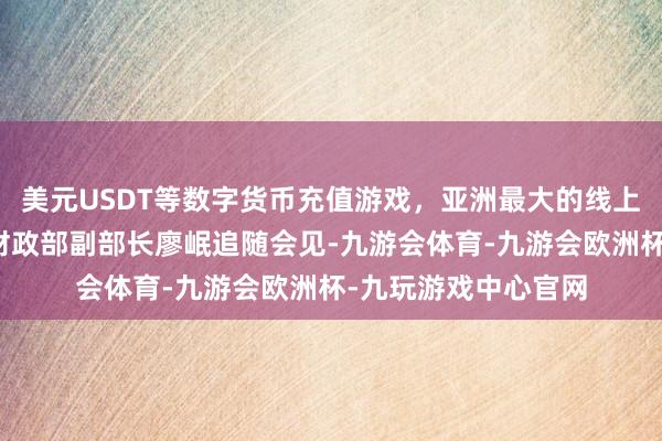 美元USDT等数字货币充值游戏，亚洲最大的线上游戏服务器供应商财政部副部长廖岷追随会见-九游会体育-九游会欧洲杯-九玩游戏中心官网