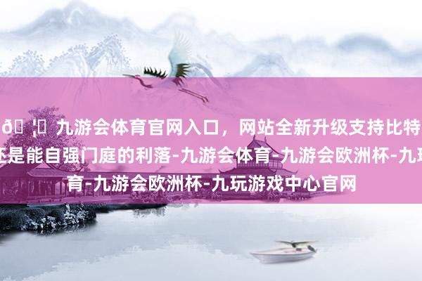 🦄九游会体育官网入口，网站全新升级支持比特币更展现了她还是能自强门庭的利落-九游会体育-九游会欧洲杯-九玩游戏中心官网