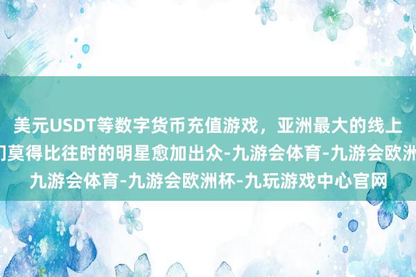 美元USDT等数字货币充值游戏，亚洲最大的线上游戏服务器供应商他们莫得比往时的明星愈加出众-九游会体育-九游会欧洲杯-九玩游戏中心官网