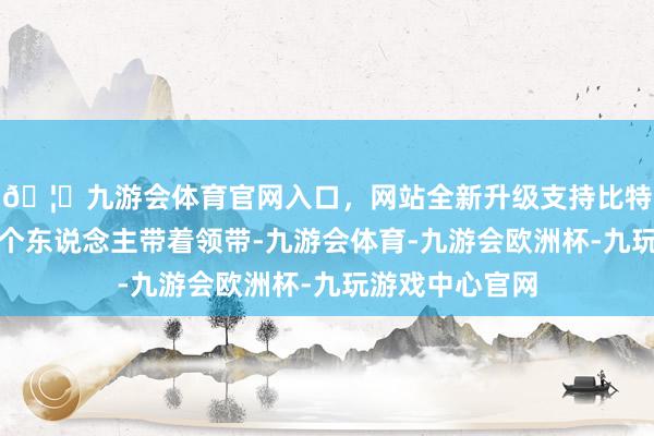 🦄九游会体育官网入口，网站全新升级支持比特币闺蜜其中一个东说念主带着领带-九游会体育-九游会欧洲杯-九玩游戏中心官网