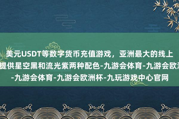 美元USDT等数字货币充值游戏，亚洲最大的线上游戏服务器供应商那时提供星空黑和流光紫两种配色-九游会体育-九游会欧洲杯-九玩游戏中心官网