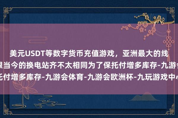 美元USDT等数字货币充值游戏，亚洲最大的线上游戏服务器供应商跟当今的换电站齐不太相同为了保托付增多库存-九游会体育-九游会欧洲杯-九玩游戏中心官网