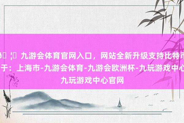 🦄九游会体育官网入口，网站全新升级支持比特币 发布于：上海市-九游会体育-九游会欧洲杯-九玩游戏中心官网