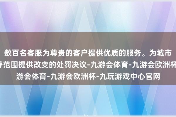 数百名客服为尊贵的客户提供优质的服务。为城市管束、交通、安全等范围提供改变的处罚决议-九游会体育-九游会欧洲杯-九玩游戏中心官网