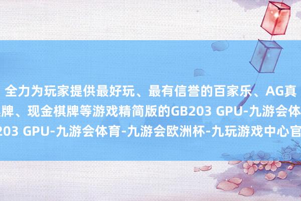 全力为玩家提供最好玩、最有信誉的百家乐、AG真人娱乐游戏、在线棋牌、现金棋牌等游戏精简版的GB203 GPU-九游会体育-九游会欧洲杯-九玩游戏中心官网