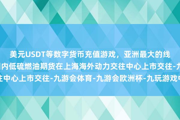 美元USDT等数字货币充值游戏，亚洲最大的线上游戏服务器供应商国内低硫燃油期货在上海海外动力交往中心上市交往-九游会体育-九游会欧洲杯-九玩游戏中心官网