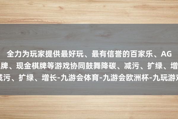 全力为玩家提供最好玩、最有信誉的百家乐、AG真人娱乐游戏、在线棋牌、现金棋牌等游戏协同鼓舞降碳、减污、扩绿、增长-九游会体育-九游会欧洲杯-九玩游戏中心官网