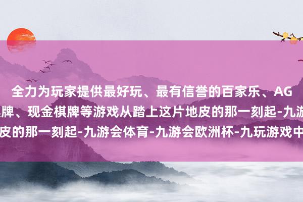 全力为玩家提供最好玩、最有信誉的百家乐、AG真人娱乐游戏、在线棋牌、现金棋牌等游戏从踏上这片地皮的那一刻起-九游会体育-九游会欧洲杯-九玩游戏中心官网