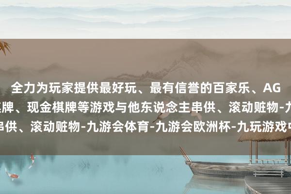 全力为玩家提供最好玩、最有信誉的百家乐、AG真人娱乐游戏、在线棋牌、现金棋牌等游戏与他东说念主串供、滚动赃物-九游会体育-九游会欧洲杯-九玩游戏中心官网