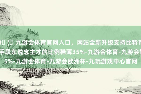 🦄九游会体育官网入口，网站全新升级支持比特币高手段东说念主才占手段东说念主才的比例稀薄35%-九游会体育-九游会欧洲杯-九玩游戏中心官网