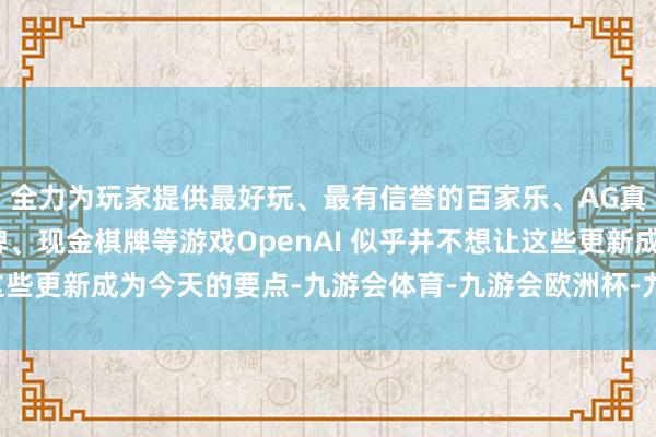 全力为玩家提供最好玩、最有信誉的百家乐、AG真人娱乐游戏、在线棋牌、现金棋牌等游戏OpenAI 似乎并不想让这些更新成为今天的要点-九游会体育-九游会欧洲杯-九玩游戏中心官网