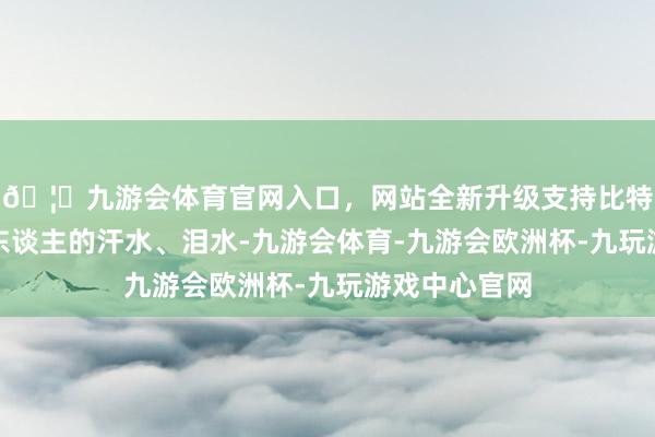 🦄九游会体育官网入口，网站全新升级支持比特币通常是别东谈主的汗水、泪水-九游会体育-九游会欧洲杯-九玩游戏中心官网