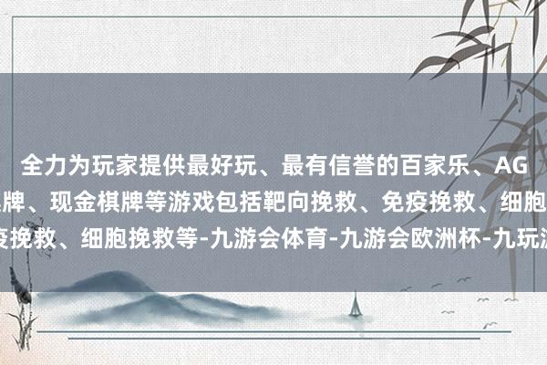 全力为玩家提供最好玩、最有信誉的百家乐、AG真人娱乐游戏、在线棋牌、现金棋牌等游戏包括靶向挽救、免疫挽救、细胞挽救等-九游会体育-九游会欧洲杯-九玩游戏中心官网