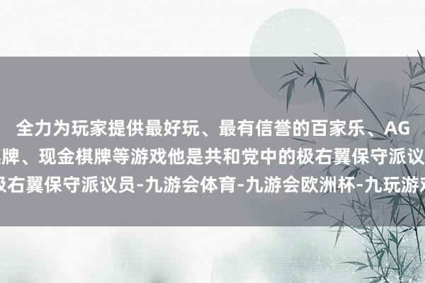 全力为玩家提供最好玩、最有信誉的百家乐、AG真人娱乐游戏、在线棋牌、现金棋牌等游戏他是共和党中的极右翼保守派议员-九游会体育-九游会欧洲杯-九玩游戏中心官网