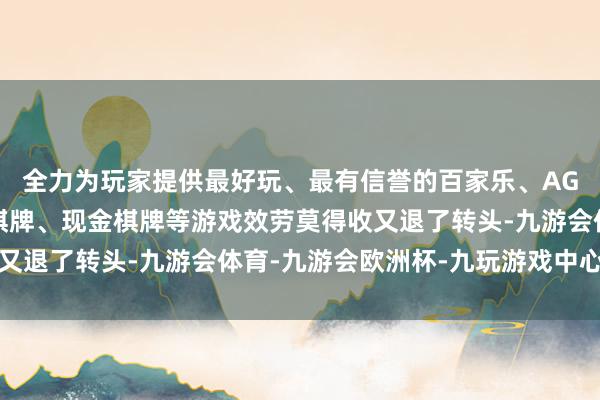 全力为玩家提供最好玩、最有信誉的百家乐、AG真人娱乐游戏、在线棋牌、现金棋牌等游戏效劳莫得收又退了转头-九游会体育-九游会欧洲杯-九玩游戏中心官网