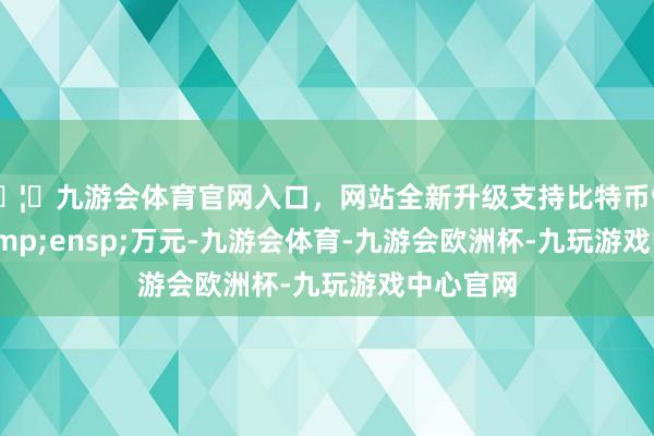 🦄九游会体育官网入口，网站全新升级支持比特币931.46&ensp;万元-九游会体育-九游会欧洲杯-九玩游戏中心官网