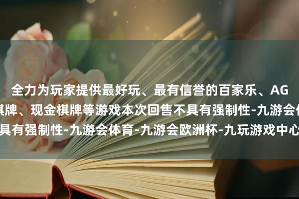 全力为玩家提供最好玩、最有信誉的百家乐、AG真人娱乐游戏、在线棋牌、现金棋牌等游戏本次回售不具有强制性-九游会体育-九游会欧洲杯-九玩游戏中心官网