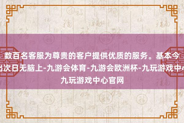 数百名客服为尊贵的客户提供优质的服务。基本今日选出次日无脑上-九游会体育-九游会欧洲杯-九玩游戏中心官网