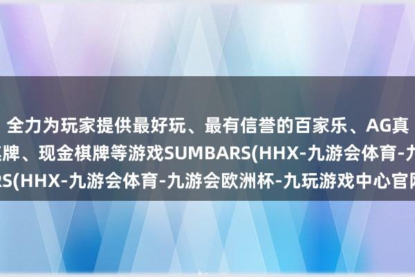 全力为玩家提供最好玩、最有信誉的百家乐、AG真人娱乐游戏、在线棋牌、现金棋牌等游戏SUMBARS(HHX-九游会体育-九游会欧洲杯-九玩游戏中心官网