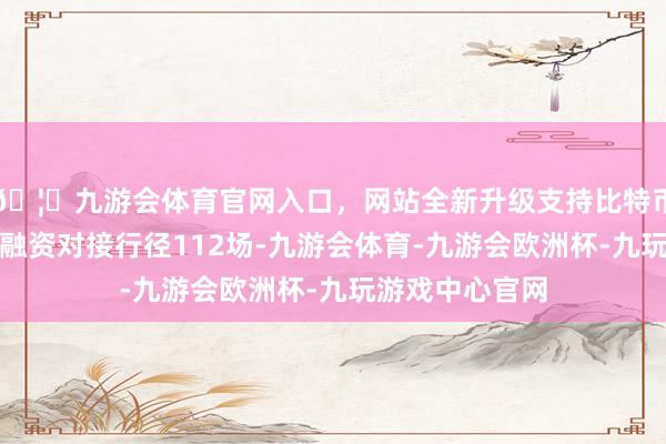 🦄九游会体育官网入口，网站全新升级支持比特币全市累计开展融资对接行径112场-九游会体育-九游会欧洲杯-九玩游戏中心官网