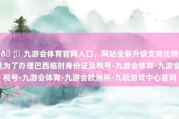 🦄九游会体育官网入口，网站全新升级支持比特币护照留在公司仅是为了办理巴西临时身份证及税号-九游会体育-九游会欧洲杯-九玩游戏中心官网