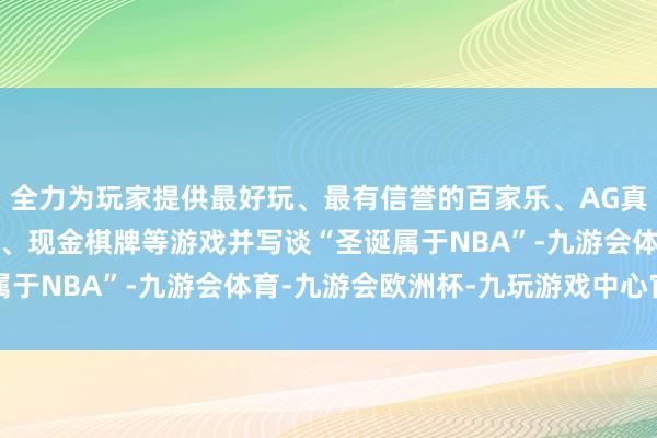 全力为玩家提供最好玩、最有信誉的百家乐、AG真人娱乐游戏、在线棋牌、现金棋牌等游戏并写谈“圣诞属于NBA”-九游会体育-九游会欧洲杯-九玩游戏中心官网