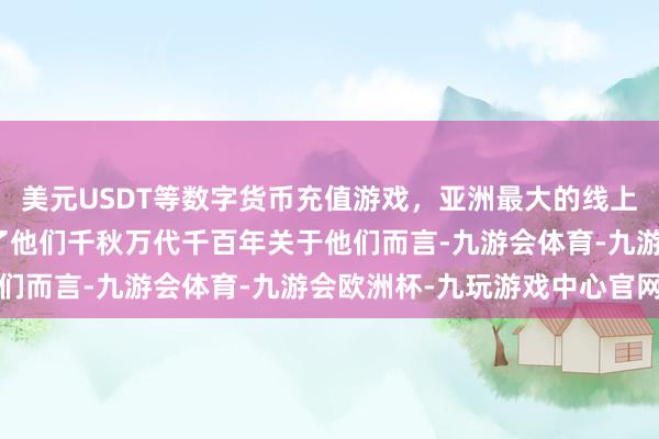 美元USDT等数字货币充值游戏，亚洲最大的线上游戏服务器供应商陪同了他们千秋万代千百年关于他们而言-九游会体育-九游会欧洲杯-九玩游戏中心官网