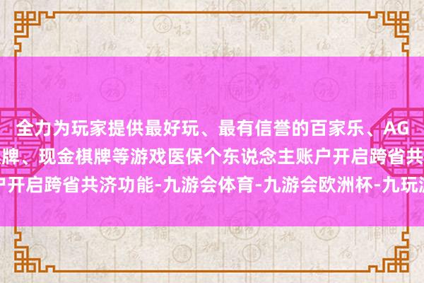 全力为玩家提供最好玩、最有信誉的百家乐、AG真人娱乐游戏、在线棋牌、现金棋牌等游戏医保个东说念主账户开启跨省共济功能-九游会体育-九游会欧洲杯-九玩游戏中心官网