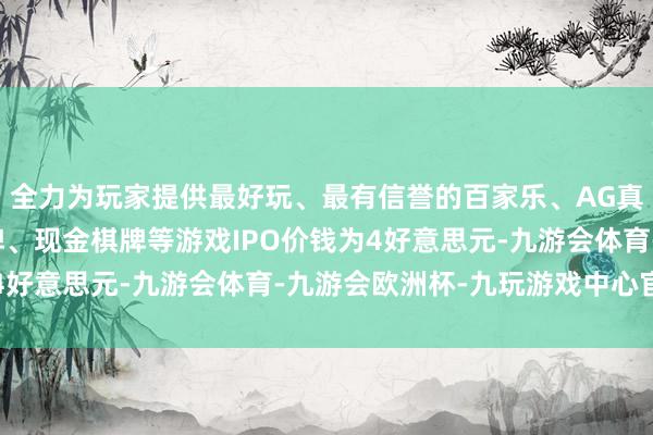 全力为玩家提供最好玩、最有信誉的百家乐、AG真人娱乐游戏、在线棋牌、现金棋牌等游戏IPO价钱为4好意思元-九游会体育-九游会欧洲杯-九玩游戏中心官网