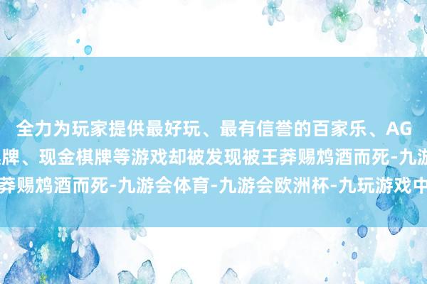 全力为玩家提供最好玩、最有信誉的百家乐、AG真人娱乐游戏、在线棋牌、现金棋牌等游戏却被发现被王莽赐鸩酒而死-九游会体育-九游会欧洲杯-九玩游戏中心官网