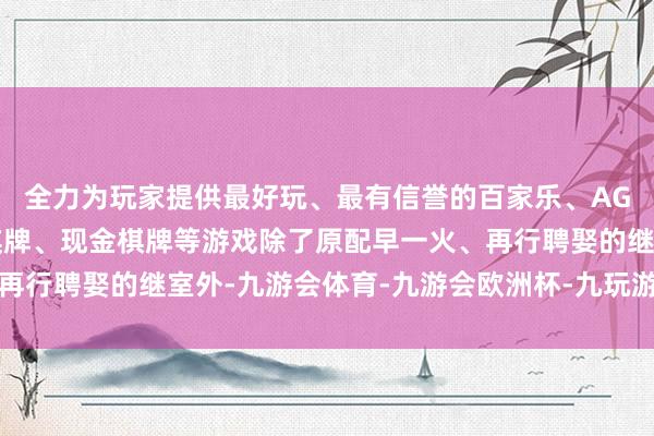 全力为玩家提供最好玩、最有信誉的百家乐、AG真人娱乐游戏、在线棋牌、现金棋牌等游戏除了原配早一火、再行聘娶的继室外-九游会体育-九游会欧洲杯-九玩游戏中心官网