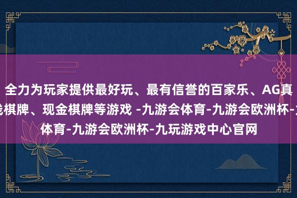 全力为玩家提供最好玩、最有信誉的百家乐、AG真人娱乐游戏、在线棋牌、现金棋牌等游戏 -九游会体育-九游会欧洲杯-九玩游戏中心官网