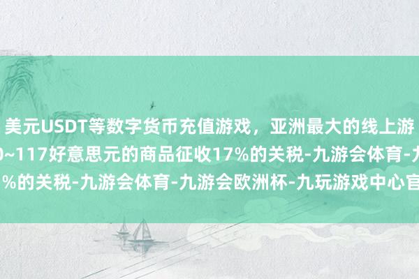 美元USDT等数字货币充值游戏，亚洲最大的线上游戏服务器供应商则对50~117好意思元的商品征收17%的关税-九游会体育-九游会欧洲杯-九玩游戏中心官网