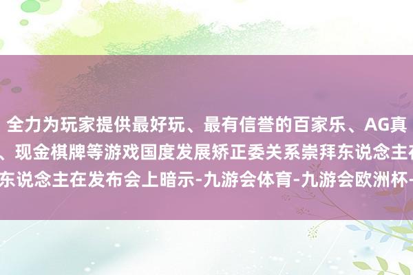 全力为玩家提供最好玩、最有信誉的百家乐、AG真人娱乐游戏、在线棋牌、现金棋牌等游戏　　国度发展矫正委关系崇拜东说念主在发布会上暗示-九游会体育-九游会欧洲杯-九玩游戏中心官网