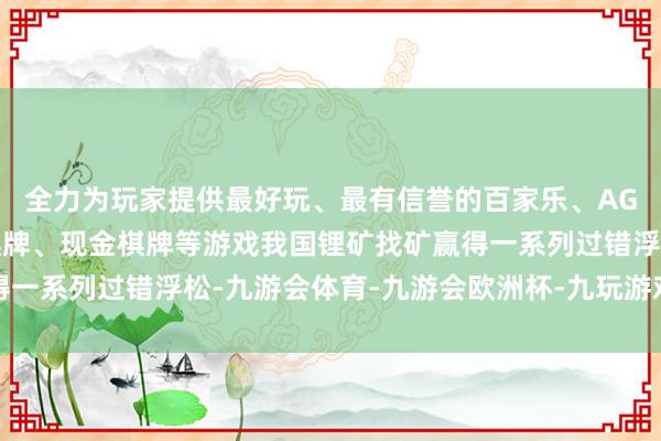 全力为玩家提供最好玩、最有信誉的百家乐、AG真人娱乐游戏、在线棋牌、现金棋牌等游戏我国锂矿找矿赢得一系列过错浮松-九游会体育-九游会欧洲杯-九玩游戏中心官网