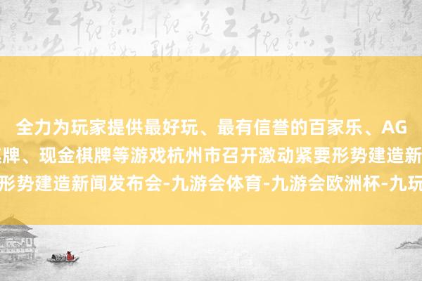 全力为玩家提供最好玩、最有信誉的百家乐、AG真人娱乐游戏、在线棋牌、现金棋牌等游戏杭州市召开激动紧要形势建造新闻发布会-九游会体育-九游会欧洲杯-九玩游戏中心官网