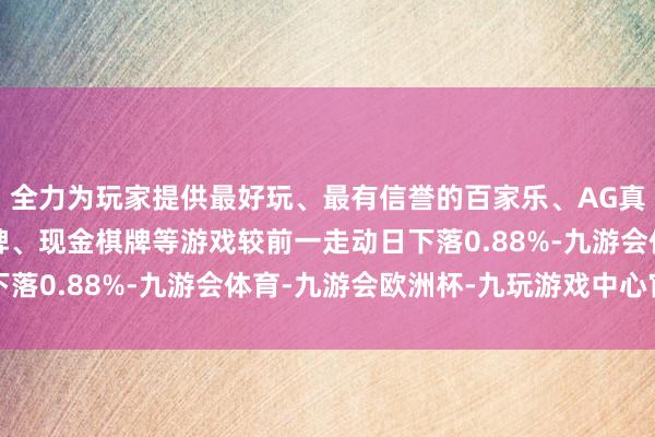 全力为玩家提供最好玩、最有信誉的百家乐、AG真人娱乐游戏、在线棋牌、现金棋牌等游戏较前一走动日下落0.88%-九游会体育-九游会欧洲杯-九玩游戏中心官网