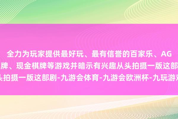 全力为玩家提供最好玩、最有信誉的百家乐、AG真人娱乐游戏、在线棋牌、现金棋牌等游戏并暗示有兴趣从头拍摄一版这部剧-九游会体育-九游会欧洲杯-九玩游戏中心官网