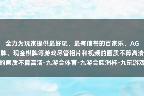 全力为玩家提供最好玩、最有信誉的百家乐、AG真人娱乐游戏、在线棋牌、现金棋牌等游戏尽管相片和视频的画质不算高清-九游会体育-九游会欧洲杯-九玩游戏中心官网