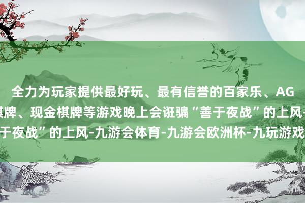 全力为玩家提供最好玩、最有信誉的百家乐、AG真人娱乐游戏、在线棋牌、现金棋牌等游戏晚上会诳骗“善于夜战”的上风-九游会体育-九游会欧洲杯-九玩游戏中心官网