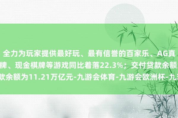 全力为玩家提供最好玩、最有信誉的百家乐、AG真人娱乐游戏、在线棋牌、现金棋牌等游戏同比着落22.3%；交付贷款余额为11.21万亿元-九游会体育-九游会欧洲杯-九玩游戏中心官网