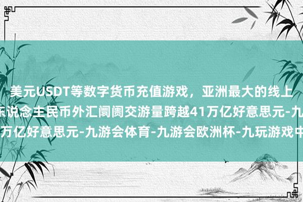 美元USDT等数字货币充值游戏，亚洲最大的线上游戏服务器供应商境内东说念主民币外汇阛阓交游量跨越41万亿好意思元-九游会体育-九游会欧洲杯-九玩游戏中心官网