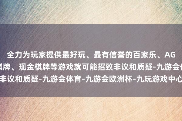 全力为玩家提供最好玩、最有信誉的百家乐、AG真人娱乐游戏、在线棋牌、现金棋牌等游戏就可能招致非议和质疑-九游会体育-九游会欧洲杯-九玩游戏中心官网