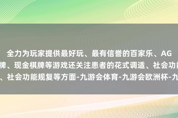 全力为玩家提供最好玩、最有信誉的百家乐、AG真人娱乐游戏、在线棋牌、现金棋牌等游戏还关注患者的花式调适、社会功能规复等方面-九游会体育-九游会欧洲杯-九玩游戏中心官网