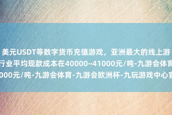 美元USDT等数字货币充值游戏，亚洲最大的线上游戏服务器供应商面前行业平均现款成本在40000~41000元/吨-九游会体育-九游会欧洲杯-九玩游戏中心官网