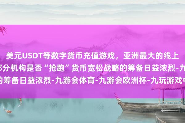 美元USDT等数字货币充值游戏，亚洲最大的线上游戏服务器供应商对于部分机构是否“抢跑”货币宽松战略的筹备日益浓烈-九游会体育-九游会欧洲杯-九玩游戏中心官网