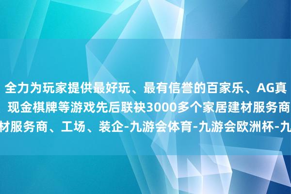 全力为玩家提供最好玩、最有信誉的百家乐、AG真人娱乐游戏、在线棋牌、现金棋牌等游戏先后联袂3000多个家居建材服务商、工场、装企-九游会体育-九游会欧洲杯-九玩游戏中心官网