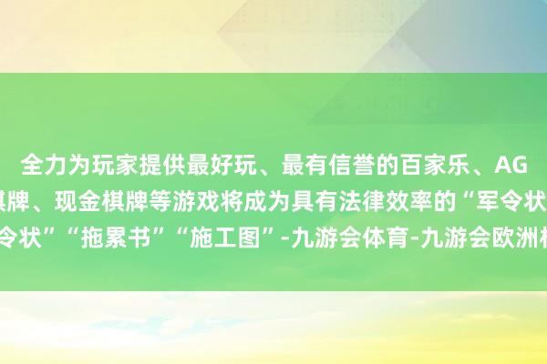 全力为玩家提供最好玩、最有信誉的百家乐、AG真人娱乐游戏、在线棋牌、现金棋牌等游戏将成为具有法律效率的“军令状”“拖累书”“施工图”-九游会体育-九游会欧洲杯-九玩游戏中心官网